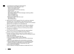 Page 65English6English
30 minutes prior to taking your blood pressure. 
Blood pressure will be higher than usual:
- when you are excited or tense
- when you are taking a bath
- during exercising or soon after exercising
- when it is cold
- within one hour after eating
- after drinking coffee, tea or other beverages containing caffeine
- after smoking tobacco
- when your bladder is full
- when in a moving vehicle
Blood pressure will be lower than usual:
- after taking a bath
- after drinking alcohol
6....
