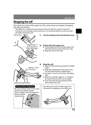 Page 13BEFORE USE
12
English
Wrapping the cuff
1. Insert the cuff plug into the cuff socket all the way in.
The cuff can be used on either upper arm. This section shows an example of wrapping 
the cuff on the left arm.The difference in blood pressure between left and right arm may be around 10 
 
*
mm Hg
. Be sure to always use the same arm. It is recommended to use the arm with 
the higher blood pressure.
2.  Fit the cuff to the upper arm.
Fit the preformed cuff onto the upper arm 
 
●
with the direction mark...