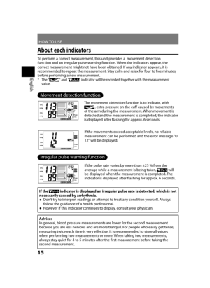 Page 16HOW TO USE
English
15
About each indicators
To perform a correct measurement, this unit provides a  movement detection 
function and an irregular pulse warning function. When the indicators appear, the 
correct measurement might not have been obtained. If any indicator appears, it is 
recommended to repeat the measurement. Stay calm and relax for four to five minutes, 
before perfoming a new measurement.
The "
 
*" and "" indicator will be recorded together with the measurement 
value....