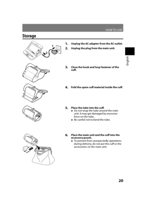 Page 21HOW TO USE
English
20
Storage
1. Unplug the AC adapter from the AC outlet.
2. Unplug the plug from the main unit.
5. Place the tube into the cuff.
Do not wrap the tube around the main 
 
●
unit. It may get damaged by excessive 
force on the tube.
Be careful not to bend the tube.
 
●
3.  Close the hook and loop fastener of the 
cuff.
1
23
4.  Fold the spare cuff material inside the cuff.
6. Place the main unit and the cuff into the 
accessory pouch.
To prevent from unexpectedly operations 
 
●
during...