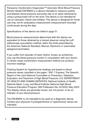 Page 21English
Panasonic Oscillometric Diagnostec™ Automatic Wrist Blood Pressure 
Monitor Model EW-BW30 is a device intended to measure systolic 
and diastolic blood pressure and pulse rate of an adult individual by 
using a pressurized cuff on the wrist. The device is not intended for 
use on neonatal, infants and children. The device is designed for home 
use only, not for ambulatory measurement (measurement recorded 
continuously during the day).
Specifications of this device are listed in page 31.
Blood...