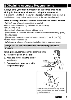 Page 1514English
	Obtaining	Accurate	Measurements
Always	take	your	blood	pressure	at	the	same	time	while	
sitting	in	the	same	position	and	using	the	same	wrist.
It is recommended to check your blood pressure at least twice a day. It is 
best in the morning before breakfast and in the evening after work.
In	the	following	situations, 	accurate	measurements	cannot	be	taken.
Within 1 hour after eating or drinking alcohol
Immediately after drinking coffee or tea, or smoking
In a moving vehicle
Immediately after...