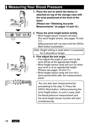 Page 2019English
	Measuring	Your	Blood	Pressure
1.	 Place	the	arm	to	which	the	device	is	
attached	on	top	of	the	storage	case	with	
the	wrist	positioned	at	the	level	of	the	
heart.	
(Please	see	 “Obtaining

	Accurate	
Measurements” 	on	pages	14	and	15.)
2.	 Press	the	wrist	height	button	briefly.
Wrist height sensor function will start. 
(For wrist height sensor, see pages 16 and 
17.) 
(Measurement will not start until the Off/On 
Start button is pressed.)
Note:   Height setting is reset when it is pressed 
for...