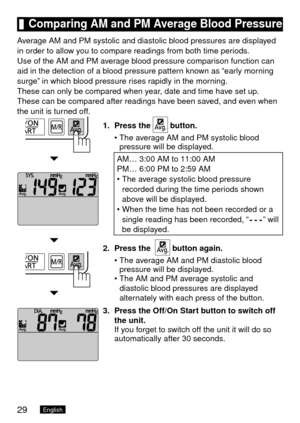 Page 3029English
	Comparing	AM	and	PM	Average	Blood	Pressure
Average AM and PM systolic and diastolic blood pressures are displayed 
in order to allow you to compare readings from both time periods.
Use of the AM and PM average blood pressure comparison function can 
aid in the detection of a blood pressure pattern known as “early morning 
surge” in which blood pressure rises rapidly in the morning.
These can only be compared when year, date and time have set up.
These can be compared after readings have been...