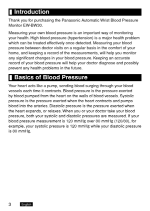 Page 43English
	Introduction
Thank you for purchasing the Panasonic Automatic Wrist Blood Pressure 
Monitor EW-BW30.
Measuring your own blood pressure is an important way of monitoring 
your health. High blood pressure (hypertension) is a major health problem 
which can be treated effectively once detected. Measuring your blood 
pressure between doctor visits on a regular basis in the comfort of your 
home, and keeping a record of the measurements, will help you monitor 
any significant changes in your blood...