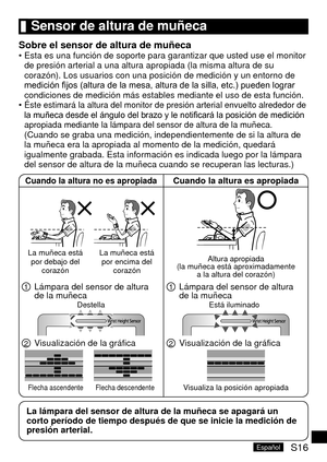 Page 51S16Español
	Sensor	de	altura	de	muñeca
Sobre	el	sensor	de	altura	de	muñecaEsta es una función de soporte para garantizar que usted use el monit\
or 
de presión arterial a una altura apropiada (la misma altura de su 
corazón). Los usuarios con una posición de medición y un entor\
no de 
medición fijos (altura de la mesa, altura de la silla, etc.) pueden lograr 
condiciones de medición más estables mediante el uso de esta funci\
ón. 
Éste estimará la altura del monitor de presión arterial envuelt\
o...