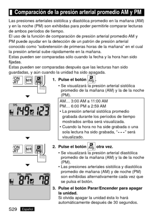 Page 64S29Español
	Comparación	de	la	presión	arterial	promedio	AM	y	PM
Las presiones arteriales sistólica y diastólica promedio en la mañ\
ana (AM) 
y en la noche (PM) son exhibidas para poder permitirle comparar lectur\
as 
de ambos períodos de tiempo.
El uso de la función de comparación de presión arterial promedi\
o AM y 
PM puede ayudar en la detección de un patrón de presión arteria\
l 
conocido como “sobretensión de primeras horas de la mañana” \
en el cual 
la presión arterial sube rápidamente en la...