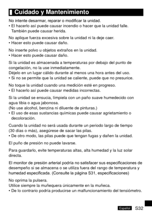 Page 67S32Español
	Cuidado	y	Mantenimiento
No intente desarmar, reparar o modificar la unidad.El hacerlo así puede causar incendio o hacer que la unidad falle. 
También puede causar herida.
No aplique fuerza excesiva sobre la unidad ni la deje caer. Hacer esto puede causar daño.
No inserte polvo u objetos extraños en la unidad. Hacer esto puede causar daño.
Si la unidad es almacenada a temperaturas por debajo del punto de 
congelación, no la use inmediatamente. 
Déjelo en un lugar cálido durante al menos una...