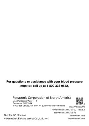 Page 70No.2 EN, SP 
© Panasonic Electric Works Co., Ltd. 2010
2
W9030BW30202
Revision date: 2010-07-02    B No.2 Issued date: 2010-06-18 Printed in China
Impreso en China
For	questions	or	assistance	with	your	blood	pressure monitor,	call	us	at	1-800-338-0552. 	
Panasonic Corporation of North America
One Panasonic Way, 1H-1
Secaucus, NJ 07094
1-800-338-0552 (USA only) for questions and comments 