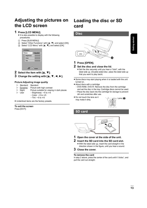 Page 13Getting started
VQT2H71
13
Adjusting the pictures on 
the LCD screen
1Press [LCD MENU].
≥It is also possible to display with the following 
procedures.
2Select the item with [ 3,4].
3Change the setting with [ 3,4,2 ,1 ].
Picture:Adjusting image quality
≥Underlined items are the factory presets.
To exit the screen
Press [EXIT].
Loading the disc or SD 
card
1Press [OPEN].
2Set the disc and close the lid.
≥Set the disc securely until you hear a click, with the 
label side up. (Double-sided disc: place the...