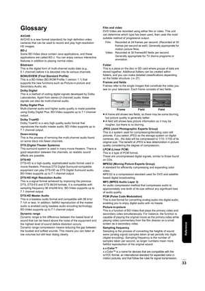 Page 33Reference
VQT2H71
33
Glossary
AVCHD
AVCHD is a new format (standard) for high definition video 
cameras that can be used to record and play high-resolution 
HD images.
BD-J
Some BD-Video discs contain Java applications, and these 
applications are called BD-J. You can enjoy various interactive 
features in addition to playing normal video.
Bitstream
This is the digital form of multi-channel audio data (e.g., 
5.1 channel) before it is decoded into its various channels.
BONUSVIEW (Final Standard Profile)...