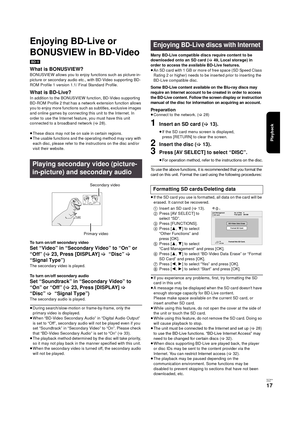 Page 17Playback
RQT9334
(E NG)
17
Enjoying BD-Live or 
BONUSVIEW in BD-Video 
[BD-V]
What is BONUSVIEW?
BONUSVIEW allows you to enjoy functions such as picture-in-
picture or secondary audio etc., with BD-Video supporting BD-
ROM Profile 1 version 1.1/ Final Standard Profile.
What is BD-Live?
In addition to the BONUSVIEW function, BD-Video supporting 
BD-ROM Profile 2 that has a network extension function allows 
you to enjoy more functions such as subtitles, exclusive images 
and online games by connecting...