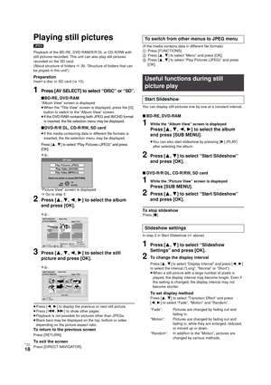 Page 18RQT9334
(ENG )
18
Playing still pictures
[JPEG]
Playback of the BD-RE, DVD-RAM/R/R DL or CD-R/RW with 
still pictures recorded. This unit can also play still pictures 
recorded on the SD card.
(About structure of folders D39, “Structure of folders that can 
be played in this unit”)
PreparationInsert a disc or SD card (>13 ).
1Press [AV SELECT] to select “DISC” or “SD”.
∫BD-RE, DVD-RAM
“Album View” screen is displayed.
≥When the “Title View” screen is displayed, press the [G] 
button to switch to the...