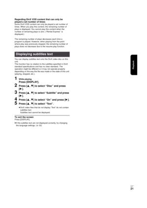 Page 21Playback
RQT9334
(E NG)
21
Regarding DivX VOD content that can only be 
played a set number of times
Some DivX VOD content can only be played a set number of 
times. When you play this content, the remaining number of 
plays is displayed. You cannot play this content when the 
number of remaining plays is zero. (“Rental Expired.” is 
displayed.)
The remaining number of plays decreases each time a 
program is played. However, when playing from the point 
where play was previously stopped, the remaining...