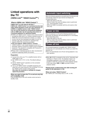 Page 26RQT9334
(ENG )
26
Linked operations with 
the TV 
(VIERA LinkTM “HDAVI ControlTM”)
Preparation
1Connect this unit to your TV or amplifier/receiver with an 
HDMI cable (>25).
2Set “VIERA Link” to “On” (>34). (The default setting is 
“On”.)
3Set the “HDAVI Control” operations on the connected 
equipment (e.g., TV).
4Turn on all “HDAVI Control” compatible equipment and 
select this unit’s input channel on the connected TV so that 
the “HDAVI Control” function works properly.
Also when the connection or...