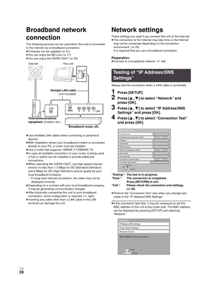 Page 28RQT9334
(ENG )
28
Network
Broadband network 
connection
The following services can be used when this unit is connected 
to the internet via a broadband connection.
≥Firmware can be updated
 (>31)
≥You can enjoy the BD-Live (>17)
≥You can enjoy the VIERA CAST (>30)
≥Use shielded LAN cables when connecting to peripheral 
devices.
≥With installation where your broadband modem is connected 
directly to your PC, a router must be installed.
≥Use a router that supports 10BASE-T/100BASE-TX.
≥In case all...