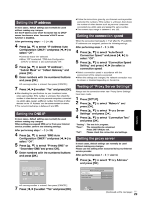 Page 29Network
RQT9334
(E NG)
29
In most cases, default settings can normally be used 
without making any changes.
Set the IP address only when the router has no DHCP 
server functions or when the router’s DHCP server 
function is disabled.
After performing steps 1 – 3 (>28)
4Press [3,4] to select “IP Address Auto 
Configuration (DHCP)” and press [2,1] to 
select “Off”.
≥Generally leave “On” selected.
≥When “Off” is selected, “DNS Auto Configuration 
(DHCP)” (>below) is also automatically “Off”.
5Press [3,4] to...