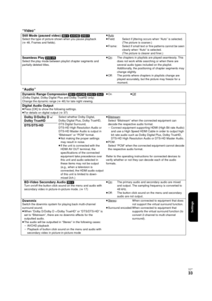 Page 33Settings
RQT9334
(E NG)
33
“Video”
Still Mode (paused video) [BD-V] [AVCHD] [DVD-V]
Select the type of picture shown when you pause playback 
(>48, Frames and fields).≥Auto≥Field: Select if jittering occurs when “Auto” is selected. 
(The picture is coarser.)
≥Frame: Select if small text or fine patterns cannot be seen 
clearly when “Auto” is selected. 
(The picture is clearer and finer.)
Seamless Play ]DVD-VR]
Select the play mode between playlist chapter segments and 
partially deleted titles.≥On: The...