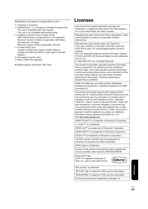 Page 47Reference
RQT9334
(E NG)
47
Specifications are subject to change without notice.
*1 Finalizing is necessary.
*2 ISO9660 level 1 or 2 (except for extended formats),Joliet
This unit is compatible with multi-session.
This unit is not compatible with packet writing.
*3 Certified to the DivX Home Theater Profile. 
GMC (Global Motion Compensation) is not supported. 
Maximum number of folders recognizable: 300 folders. 
(including the root folder) 
Maximum number of files recognizable: 200 files.
*4 includes...