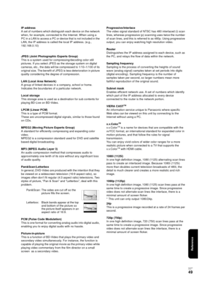 Page 49Reference
RQT9334
(E NG)
49
IP address
A set of numbers which distinguish each device on the network 
when, for example, connected to the Internet. When using a 
PC in a LAN to access a PC or device that is not included in the 
LAN, the IP address is called the local IP address. (e.g., 
192.168.0.10)
JPEG (Joint Photographic Experts Group)
This is a system used for compressing/decoding color still 
pictures. If you select JPEG as the storage system on digital 
cameras, etc., the data will be compressed...