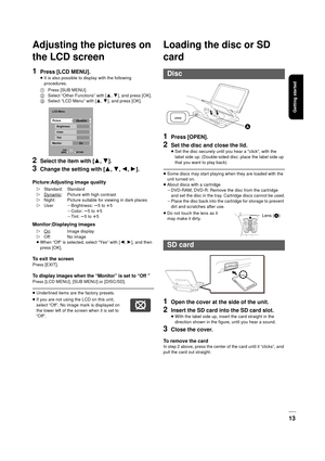 Page 13Getting started
VQT3C15
13
Adjusting the pictures on 
the LCD screen
1Press [LCD MENU].
≥It is also possible to display with the following 
procedures.
2Select the item with [ 3,4].
3Change the setting with [ 3,4,2,1 ].
Picture:Adjusting image quality
Monitor:Displaying images
≥When “Off” is selected, select “Yes” with [ 2,1], and then 
press [OK].
To exit the screen
Press [EXIT].
To display images when the “Monitor” is set to “Off ”
Press [LCD MENU], [SUB MENU] or [DISC/SD].
≥ Underlined items are the...