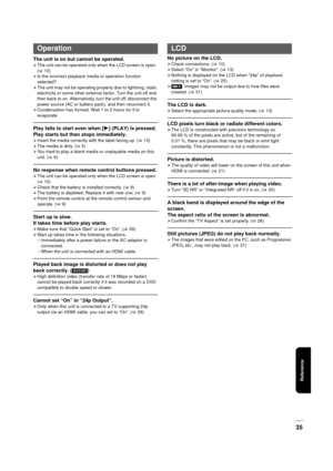 Page 35Reference
VQT3C15
35
The unit is on but cannot be operated.
¾The unit can be operated only when the LCD screen is open. 
(> 10)
¾ Is the incorrect playback media or operation function 
selected?
¾ The unit may not be operating properly due to lightning, static 
electricity or some other external factor. Turn the unit off and 
then back to on. Alternatively, turn the unit off, disconnect the 
power source (AC or battery pack), and then reconnect it.
¾ Condensation has formed. Wait 1 to 2 hours for it to...