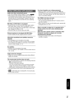 Page 37Reference
VQT3C15
37
Audio and video momentarily pause.
¾This occurs between play list chapters or scenes ([AVCHD]).
¾ When playing a title recorded on both layers, the unit 
automatically switches between layers and plays the title in 
the same way as a normal program. However, video and 
audio may momentarily cut out when the unit is switching 
layers.
BD-Video or DVD-Video is not played.
¾Ensure the disc is for the correct BD-Video region code or 
DVD-Video region number, and is not defective. ( >7)
¾...
