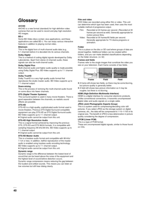 Page 40VQT3C15
40
Glossary
AVCHD
AVCHD is a new format (standard) for high definition video 
cameras that can be used to record and play high-resolution 
HD images.
BD-J
Some BD-Video discs contain Java applications, and these 
applications are called BD-J. You can enjoy various interactive 
features in addition to playing normal video.
Bitstream
This is the digital form of multi-channel audio data (e.g., 
5.1 channel) before it is decoded into its various channels.
Dolby Digital
This is a method of coding...