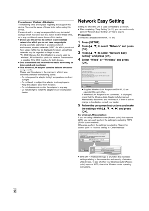 Page 32V QT 2J81(ENG )
32
Precautions of Wireless LAN Adaptor
The following limits are in place regarding the usage of this 
device. You must be aware of these limits before using this 
device.
Panasonic will in no way be responsible for any incidental 
damage which may arise due to a failure to obey these limits, 
or to any condition of use or disuse of this device.
≥Do not use this device to connect to any wireless 
network for which you do not have usage rights.
During automatic searches in a wireless...