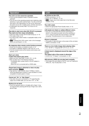 Page 47Reference
V QT 2J81
(E NG)
47
The unit is on but cannot be operated.
¾Is the incorrect playback media or operation function 
selected?
¾ The unit may not be operating properly due to lightning, static 
electricity or some other external factor. Turn the unit off and 
then back to ON. Alternatively, turn the unit off, disconnect 
the power source (AC or battery pack), and then reconnect it.
¾ Condensation has formed. Wait 1 to 2 hours for it to 
evaporate.
Play fails to start even when [ 1] (PLAY) is...