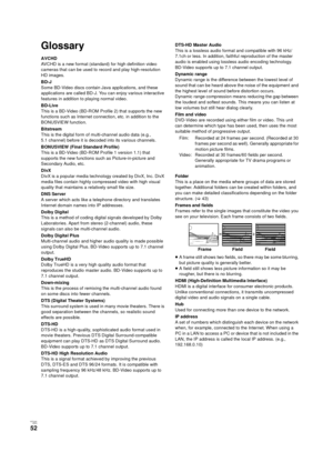 Page 52V QT 2J81(ENG )
52
Glossary
AVCHD
AVCHD is a new format (standard) for high definition video 
cameras that can be used to record and play high-resolution 
HD images.
BD-J
Some BD-Video discs contain Java applications, and these 
applications are called BD-J. You can enjoy various interactive 
features in addition to playing normal video.
BD-Live
This is a BD-Video (BD-ROM Profile 2) that supports the new 
functions such as Internet connection, etc. in addition to the 
BONUSVIEW function.
Bitstream
This...