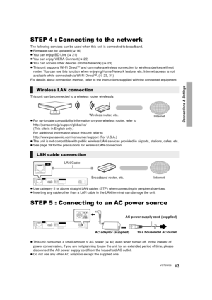 Page 13Connections & Settings
13VQT3W08
STEP 4 : Connecting to the network
The following services can be used when this unit is connected to broadband.
≥ Firmware can be updated  (> 16)
≥ You can enjoy BD-Live ( >21)
≥ You can enjoy VIERA Connect ( >22)
≥ You can access other devices (Home Network) ( >23)
≥ This unit supports Wi-Fi Direct
TM and can make a wireless connection to wireless devices without 
router. You can use this function when enjoying Home  Network feature, etc. Internet access is not...