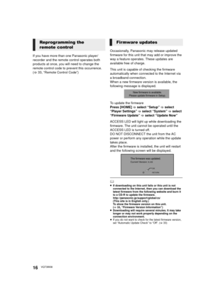 Page 1616VQT3W08
If you have more than one Panasonic player/
recorder and the remote control operates both 
products at once, you will need to change the 
remote control code to prevent this occurrence. 
(>33, “Remote Control Code”) Occasionally, Panasonic may release updated 
firmware for this unit that may add or improve the 
way a feature operates. These updates are 
available free of charge.
This unit is capable of checking the firmware 
automatically when connected to the Internet via 
a broadband...