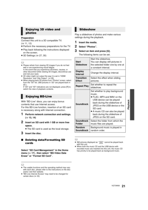 Page 21Playback
21VQT3W08
Preparation
Connect this unit to a 3D compatible TV. 
(>11, 12)
≥ Perform the necessary preparations for the TV.
≥ Play back following the instructions displayed 
on the screen.
≥ 3D Settings ( >27, 30)
	≥Please refrain from viewing 3D images if you do not feel 
well or are experiencing visual fatigue.
In the event that you experience dizziness, nausea, or 
other discomfort while viewing 3D images, discontinue use 
and rest your eyes.
≥ 3D video might not output the way it is set in...