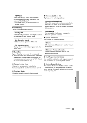 Page 33Settings
33VQT3W08
¾VIERA Link
Set to use “HDAVI Control” function when 
connected via HDMI cable to a device that 
supports “HDAVI Control”.
≥ Select “Off” when you do not want to use 
“HDAVI Control”.
∫ Unit Settings
Tap to show the following settings:
¾ Standby LED
Set the Standby/on LED to either light up or turn 
off when the unit is in standby mode.
¾ Unit Operation Sound
Set the volume of operation of this unit.
¾ Edit User Information
Change the user information registered in the 
Home menu.
∫...