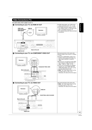 Page 11RQT9378
11
Video Connections (TV)
For audio output, refer to pages 12 and 13.
AConnecting to your TV, via HDMI AV OUT≥“HDMI Video Mode” and “HDMI Audio 
Output” should be set to “On”. ( >34)
≥ The HDMI connection supports VIERA 
Link “HDAVI Control” ( >28) when used 
with a compatible Panasonic TV.
≥ This cable provides both Video and Audio 
connections. 
B Connecting to your TV, via COMPONENT VIDEO OUT≥Connect terminals of the same color.
≥ Set the “Black Level Control” to “Darker”. 
(> 32)
≥ Using the...