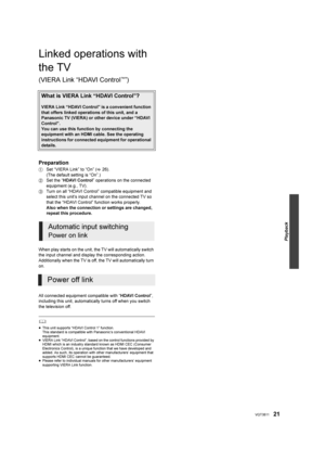 Page 21Playback
21VQT3B11
Linked operations with 
the TV 
(VIERA Link “HDAVI Control™”)
Preparation
1Set “VIERA Link” to “On” ( 26). 
(The default setting is “On”.)
2 Set the “ HDAVI Control ” operations on the connected 
equipment (e.g., TV).
3 Turn on all “HDAVI Control” compatible equipment and 
select this unit’s input channel on the connected TV so 
that the “HDAVI Control” function works properly.
Also when the connection or settings are changed, 
repeat this procedure.
When play starts on the unit, the...