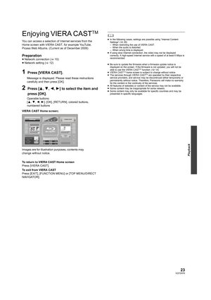 Page 2323VQT2H76
Playback
Enjoying VIERA CASTTM 
You can access a selection of Internet services from the 
Home screen with VIERA CAST, for example YouTube, 
Picasa Web Albums. (Current as of December 2009)
Preparation≥Network connection ( >10)
≥ Network setting ( >12)
1Press [VIERA CAST].
Message is displayed. Please read these instructions 
carefully and then press [OK].
2Press [ 3,4,2,1] to select the item and 
press [OK].
Operable buttons: 
[ 3 ,4, 2,1 ], [OK], [RETURN], colored buttons, 
numbered buttons...