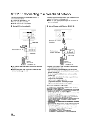 Page 1010VQT2H76
STEP 3 : Connecting to a broadband network
The following services can be used when this unit is 
connected to broadband.
≥Firmware can be updated  (> 14)
≥ You can enjoy BD-Live ( >18)
≥ You can enjoy VIERA CAST ( >23) For details about connection method, refer to the instructions 
supplied with the connected equipment.
≥
It may not work properly depending on the equipment or 
environment used.
∫ Using LAN (ethernet) cable ∫Using Wireless LAN Adaptor (DY-WL10)
≥Use shielded LAN cables when...