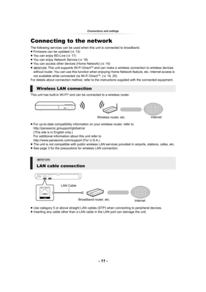 Page 11- 11 -
Connections and settings
Connecting to the network
The following services can be used when this unit is connected to broadband.
≥Firmware can be updated (>13)
≥You can enjoy BD-Live (>17)
≥You can enjoy Network Service (>18)
≥You can access other devices (Home Network) (>19)
≥
[BDT271/270] This unit supports Wi-Fi DirectTM and can make a wireless connection to wireless devices 
without router. You can use this function when enjoying Home Network feature, etc. Internet access is 
not available...