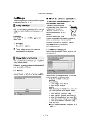 Page 12- 12 -
Connections and settings
Settings
The following settings can be performed anytime 
in the Setup menu (>25, 27).
After connecting your new player for the first time 
and pressing [Í], the basic settings screen will 
appear.
Preparation
Turn on the TV and select the appropriate 
video input.
1Press [Í].
Setup screen appears.
2Follow the on-screen instructions to 
continue with the settings.
After completing “Easy Settings”, you can perform 
“Easy Network Setting”.
Follow the on-screen instructions...