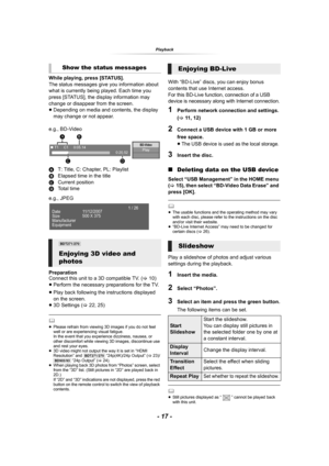 Page 17- 17 -
Playback
While playing, press [STATUS].
The status messages give you information about 
what is currently being played. Each time you 
press [STATUS], the display information may 
change or disappear from the screen.
≥Depending on media and contents, the display 
may change or not appear.
e.g., BD-Video
AT: Title, C: Chapter, PL: Playlist
BElapsed time in the title
CCurrent position
DTo t a l   t i m e
e.g., JPEG
Preparation
Connect this unit to a 3D compatible TV. (>10)
≥Perform the necessary...