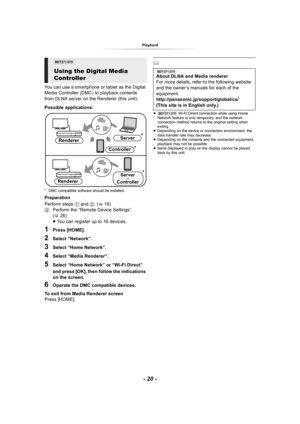 Page 20- 20 -
Playback
You can use a smartphone or tablet as the Digital 
Media Controller (DMC) to playback contents 
from DLNA server on the Renderer (this unit).
Possible applications:
* DMC compatible software should be installed.
Preparation
Perform steps 1 and 2. (>19)
3Perform the “Remote Device Settings”. 
(>26)
≥You can register up to 16 devices.
1Press [HOME].
2Select “Network”.
3Select “Home Network”.
4Select “Media Renderer”.
5Select “Home Network” or “Wi-Fi Direct” 
and press [OK], then follow the...