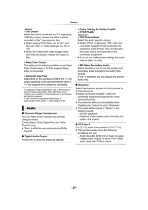 Page 24- 24 -
Settings
[BD903/93]¾24p Output
When this unit is connected to a TV supporting 
1080/24p output, movies and other material 
recorded at 24p*
1 are output at 24p.
≥When playing DVD-Video, set to “On” and 
then set “24p” in “Video Settings” (>22) to 
“On”.
≥When BD-Video/DVD-Video images other 
than 24p are played, images are output at 
60p.
¾Deep Color Output
This setting is for selecting whether to use Deep 
Color Output when a TV that supports Deep 
Color is connected.
¾Contents Type Flag...