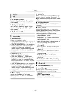 Page 25- 25 -
Settings
∫3D BD-Video Playback
Select the playback method of 3D compatible 
video software.
∫3D Playback Precautions
Set to display or hide the 3D viewing warning 
screen when playing back the 3D compatible 
video software.
∫Pop-Out Level (>22)
∫Audio Language
Choose the language for audio.
≥If “Original” is selected, the original language of 
each disc will be selected.
≥When the selected language is not recorded on 
the disc, or depending on how the navigation is 
created on the disc, it may...