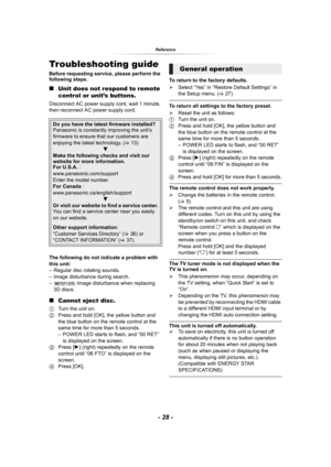 Page 28- 28 -
Reference
ReferenceTroubleshooting guide
Before requesting service, please perform the 
following steps.
∫Unit does not respond to remote 
control or unit’s buttons.
Disconnect AC power supply cord, wait 1 minute, 
then reconnect AC power supply cord.
The following do not indicate a problem with 
this unit:
– Regular disc rotating sounds.
– Image disturbance during search.
–
[BDT271/270] Image disturbance when replacing 
3D discs.
∫Cannot eject disc.
1Turn the unit on.
2Press and hold [OK], the...