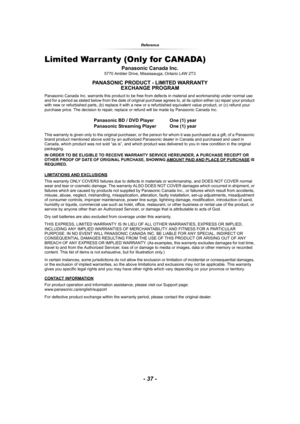 Page 37- 37 -
Reference
Limited Warranty (Only for CANADA)
Panasonic Canada Inc.5770 Ambler Drive, Mississauga, Ontario L4W 2T3
PANASONIC PRODUCT - LIMITED WARRANTY
EXCHANGE PROGRAM
Panasonic Canada Inc. warrants this product to be free from defects in material and workmanship under normal use 
and for a period as stated below from the date of original purchase agrees to, at its option either (a) repair your product 
with new or refurbished parts, (b) replace it with a new or a refurbished equivalent value...