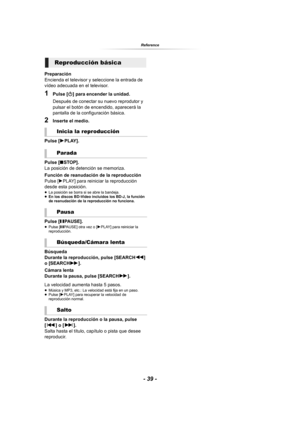 Page 39- 39 -
Reference
Preparación
Encienda el televisor y seleccione la entrada de 
vídeo adecuada en el televisor.
1Pulse [Í] para encender la unidad.
Después de conectar su nuevo reprodutor y 
pulsar el botón de encendido, aparecerá la 
pantalla de la configuración básica.
2Inserte el medio.
Pulse [1PLAY].
Pulse [∫STOP].
La posición de detención se memoriza.
Función de reanudación de la reproducción
Pulse 
[1PLAY] para reiniciar la reproducción 
desde esta posición.
≥La posición se borra si se abre la...