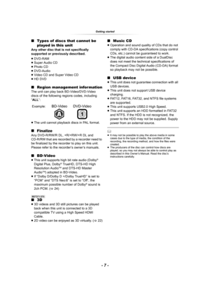 Page 7Getting started
- 7 -
∫Types of discs that cannot be 
played in this unit
Any other disc that is not specifically 
supported or previously described.
≥DVD-RAM
≥Super Audio CD
≥Photo CD
≥DVD-Audio
≥Video CD and Super Video CD
≥HD DVD
∫Region management information
The unit can play back BD-Video/DVD-Video 
discs of the following regions codes, including 
“ALL”:
≥The unit cannot playback discs in PAL format.
∫Finalize
Any DVD-R/RW/R DL, +R/+RW/+R DL and 
CD-R/RW that are recorded by a recorder need to 
be...