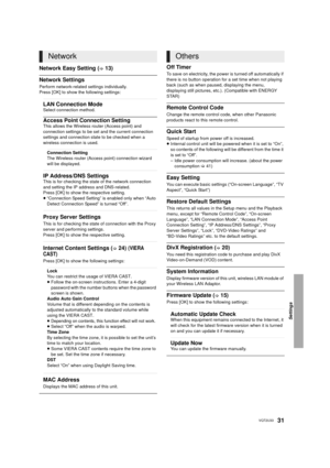 Page 31Settings
31VQT2U33
Network Easy Setting (>13)
Network Settings
Perform network-related settings individually.
Press [OK] to show the following settings:
Off Timer
To save on electricity, the power is turned off automatically if 
there is no button operation for a set time when not playing 
back (such as when paused, displaying the menu, 
displaying still pictures, etc.). (Compatible with ENERGY 
STAR)
Remote Control Code
Change the remote control code, when other Panasonic 
products react to this remote...